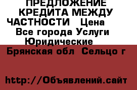 ПРЕДЛОЖЕНИЕ КРЕДИТА МЕЖДУ ЧАСТНОСТИ › Цена ­ 0 - Все города Услуги » Юридические   . Брянская обл.,Сельцо г.